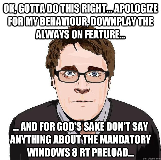 OK, Gotta do this right... apologize for my behaviour, downplay the always on feature...  ... and for God's sake don't say anything about the mandatory Windows 8 RT preload...  Always Online Adam Orth