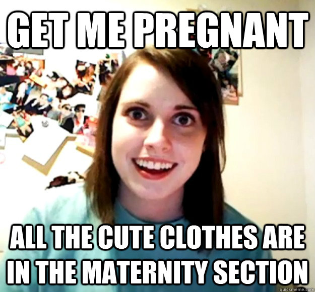 get ME pREGNANT aLL THE CUTE CLOTHES ARE IN THE MATERNITY SECTION  Overly Attached Girlfriend