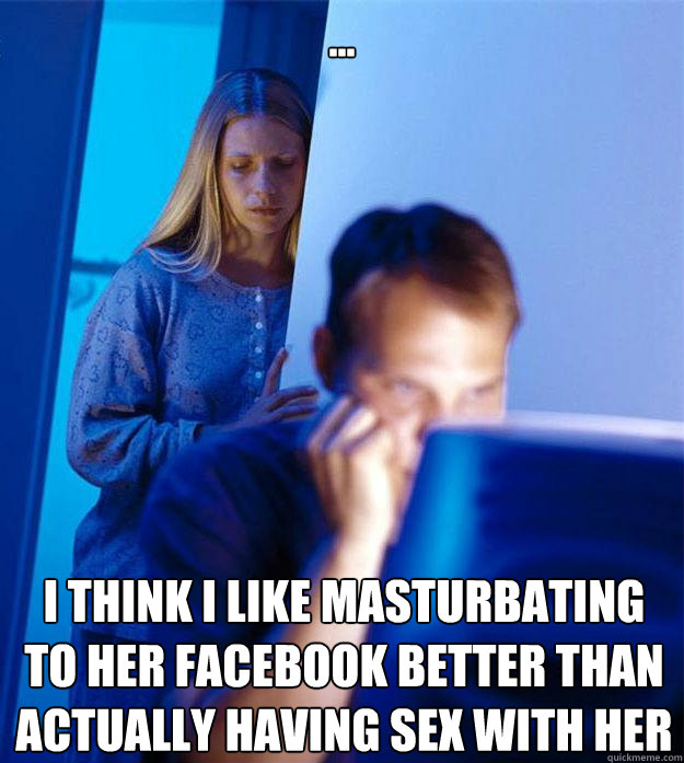 ... I think I like masturbating to her facebook better than actually having sex with her  Redditors Wife