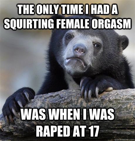 the only time i had a squirting female orgasm was when i was raped at 17 - the only time i had a squirting female orgasm was when i was raped at 17  Confession Bear