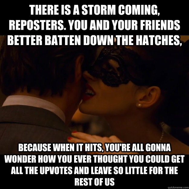 There is a storm coming, reposters. You and your friends better batten down the hatches, because when it hits, you're all gonna wonder how you ever thought you could get all the upvotes and leave so little for the rest of us  
