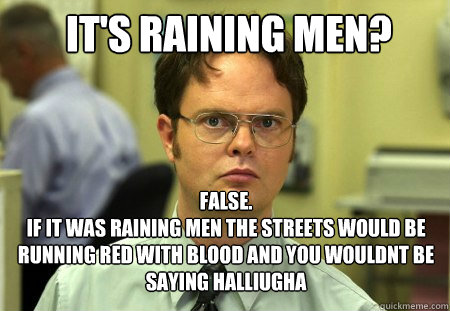 It's raining men? false.
if it was raining men the streets would be running red with blood and you wouldnt be saying halliugha  Schrute