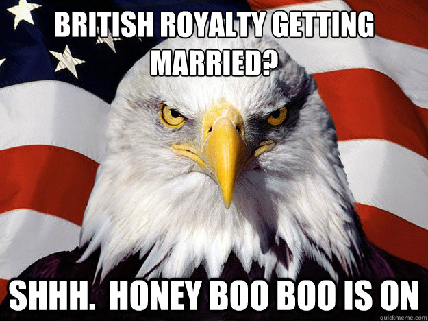 British royalty getting married? Shhh.  Honey Boo boo is on  Evil American Eagle
