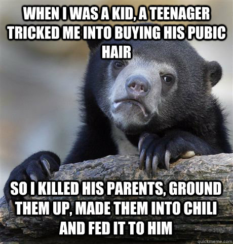 WHEN I WAS A KID, A TEENAGER TRICKED ME INTO BUYING HIS PUBIC HAIR SO I KILLED HIS PARENTS, GROUND THEM UP, MADE THEM INTO CHILI AND FED IT TO HIM  Confession Bear