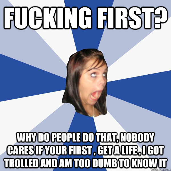 fucking first? why do people do that, nobody cares if your first , get a life , i got trolled and am too dumb to know it   Annoying Facebook Girl