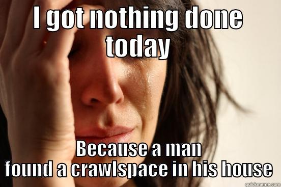 I GOT NOTHING DONE TODAY BECAUSE A MAN FOUND A CRAWLSPACE IN HIS HOUSE First World Problems
