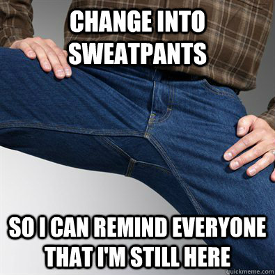 change into sweatpants so I can remind everyone that I'm still here  Scumbag Penis