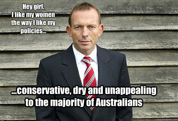 Hey girl, 
I like my women the way I like my policies... ...conservative, dry and unappealing to the majority of Australians - Hey girl, 
I like my women the way I like my policies... ...conservative, dry and unappealing to the majority of Australians  Hey Girl Tony Abbott