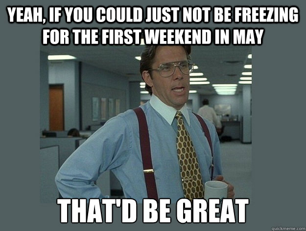 yeah, if you could just not be freezing for the first weekend in may That'd be great  Office Space Lumbergh