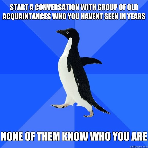 start a conversation with group of old acquaintances who you havent seen in years none of them know who you are  Socially Awkward Penguin