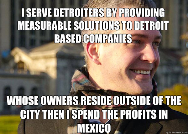 i serve detroiters by providing measurable solutions to detroit based companies whose owners reside outside of the city then i spend the profits in mexico  White Entrepreneurial Guy