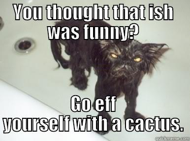 YOU THOUGHT THAT ISH WAS FUNNY? GO EFF YOURSELF WITH A CACTUS. Misc