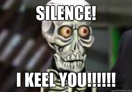 SILENCE! I KEEL YOU!!!!!!  