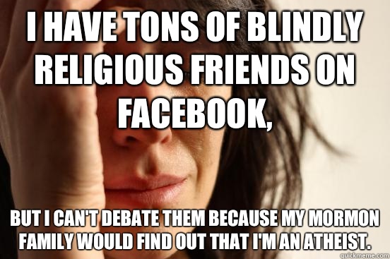 I have tons of blindly religious friends on Facebook,  But I can't debate them because my Mormon family would find out that I'm an atheist.  First World Problems