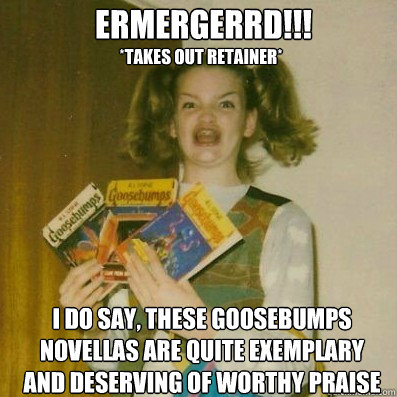 ermergerrd!!!
 I do say, these Goosebumps novellas are quite exemplary and deserving of worthy praise *takes out retainer* - ermergerrd!!!
 I do say, these Goosebumps novellas are quite exemplary and deserving of worthy praise *takes out retainer*  BERKS SHKAREE