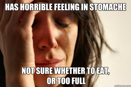 Has horrible feeling in stomache Not sure whether to eat,
 or too full  First World Problems