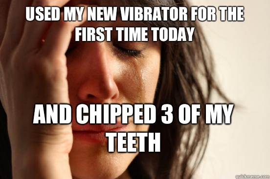 Used my new vibrator for the first time today and chipped 3 of my teeth  First World Problems