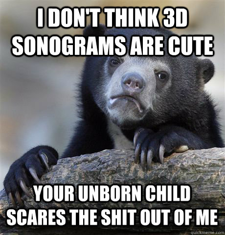 I don't think 3D sonograms are cute Your unborn child scares the shit out of me  Confession Bear