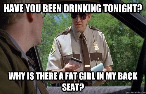 have you been drinking tonight? Why is there a fat girl in my back seat?  Fat girl