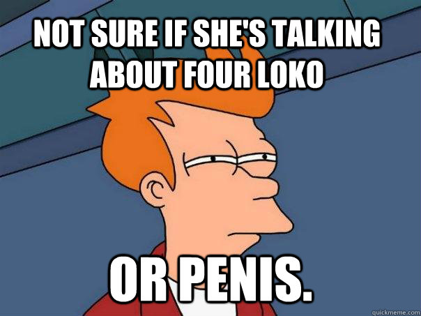 Not sure if she's talking about four loko Or penis.  Futurama Fry