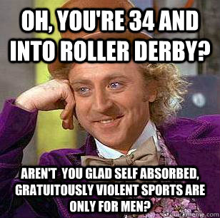 Oh, You're 34 and into Roller Derby? Aren't  you glad self absorbed, gratuitously violent sports are only for men?  Condescending Wonka