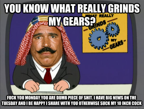 you know what really grinds my gears? fuck you monday you are dumb piece of shit. I have big news on the tuesday and i be happy i share with you otherwise suck my 10 inch cock  