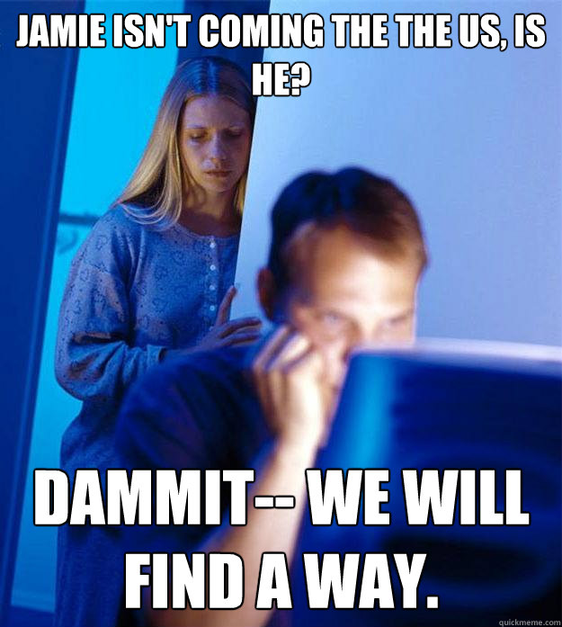 Jamie isn't coming the the US, is he? Dammit-- we will find a way.  Redditors Wife