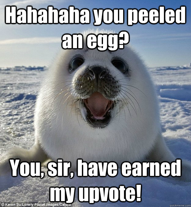Hahahaha you peeled an egg? You, sir, have earned my upvote!  Easily Pleased Seal