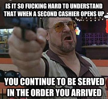 is it so fucking hard to understand that when a second cashier opens up you continue to be served in the order you arrived   