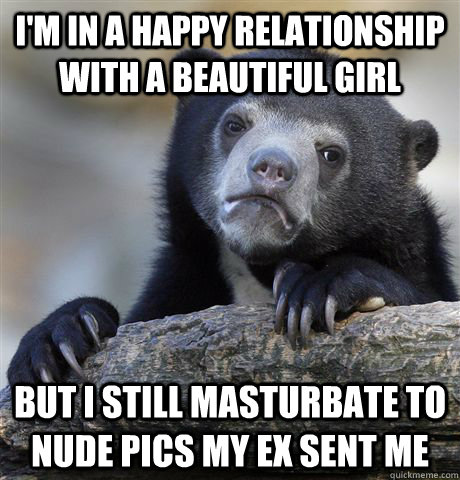 I'm in a happy relationship with a beautiful girl but i still masturbate to nude pics my ex sent me  Confession Bear