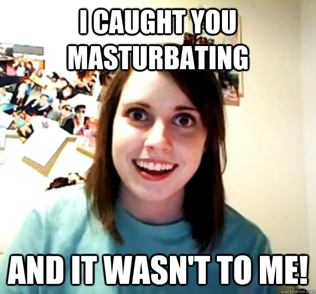 I caught you masturbating and it wasn't to me!  Overly Attached Girlfriend