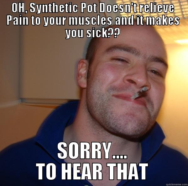 OH, SYNTHETIC POT DOESN'T RELIEVE PAIN TO YOUR MUSCLES AND IT MAKES YOU SICK?? SORRY.... TO HEAR THAT Good Guy Greg 