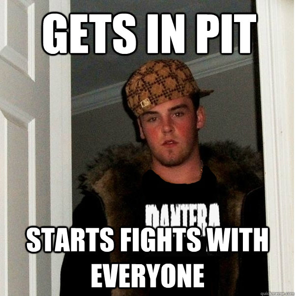 Gets in Pit Starts fights with everyone - Gets in Pit Starts fights with everyone  Scumbag Metalhead