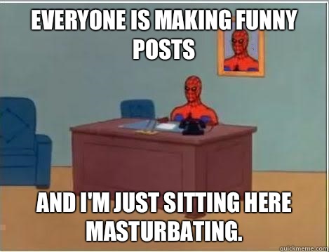 Everyone is making funny posts And I'm just sitting here masturbating.  Im just sitting here masturbating