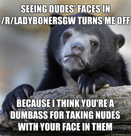 Seeing dudes' faces in /r/ladybonersgw turns me off Because I think you're a dumbass for taking nudes with your face in them  Confession Bear