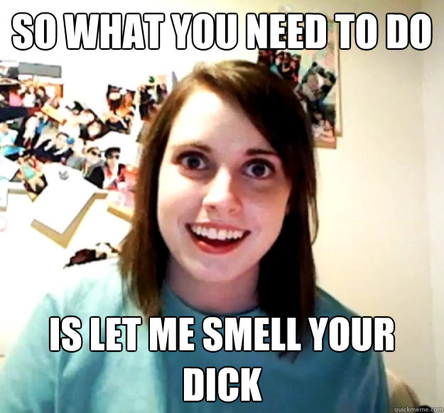 So what you need to do  Is let me smell your dick - So what you need to do  Is let me smell your dick  Overly Attached Girlfriend