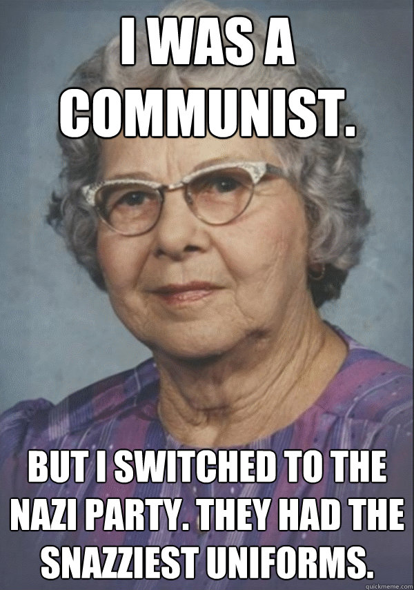 i was a communist. but i switched to the nazi party. they had the snazziest uniforms.
 - i was a communist. but i switched to the nazi party. they had the snazziest uniforms.
  Politically incorrect grandmother