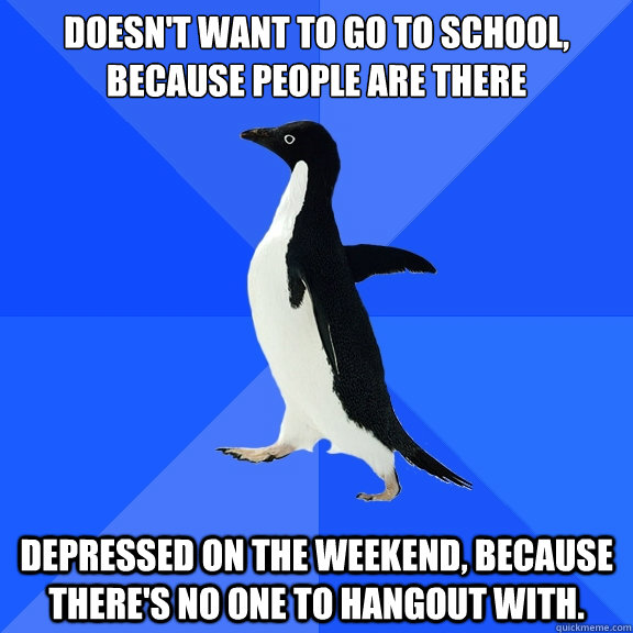 Doesn't want to go to school, because people are there Depressed on the Weekend, because there's no one to hangout with.  Socially Awkward Penguin
