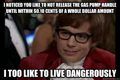 I noticed you like to not release the gas pump handle until within $0.10 cents of a whole dollar amount i too like to live dangerously - I noticed you like to not release the gas pump handle until within $0.10 cents of a whole dollar amount i too like to live dangerously  Dangerously - Austin Powers