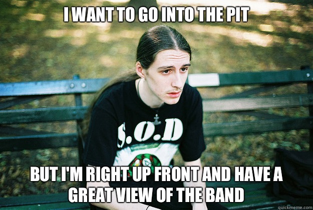 I WANT TO GO INTO THE PIT BUT I'M RIGHT UP FRONT AND HAVE A GREAT VIEW OF THE BAND  First World Metal Problems