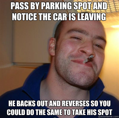 Pass by parking spot and notice the car is leaving he Backs out and reverses so you could do the same to take his spot  Goodguy Greg Shitting