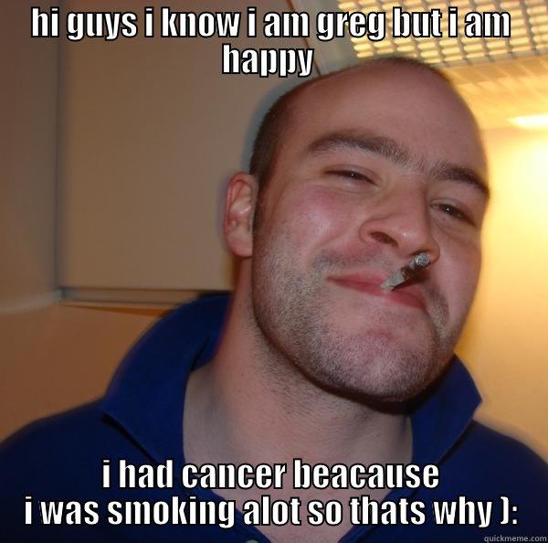 HI GUYS I KNOW I AM GREG BUT I AM HAPPY  I HAD CANCER BEACAUSE I WAS SMOKING ALOT SO THATS WHY ): Good Guy Greg 