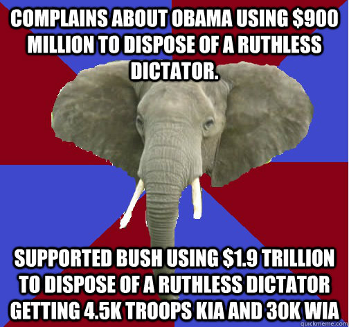 Complains about Obama using $900 million to dispose of a ruthless dictator. Supported bush using $1.9 trillion to dispose of a ruthless dictator getting 4.5k troops kia and 30k wia  Republican Elephant