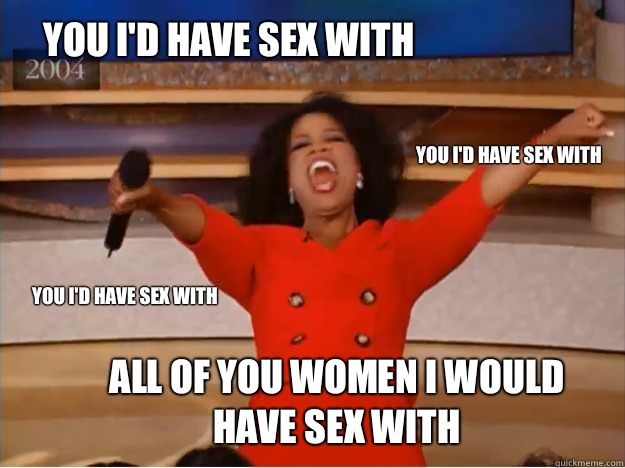 YOU I'd have sex with  All of you women I would have sex with YOU I'd have sex with YOU I'd have sex with  oprah you get a car