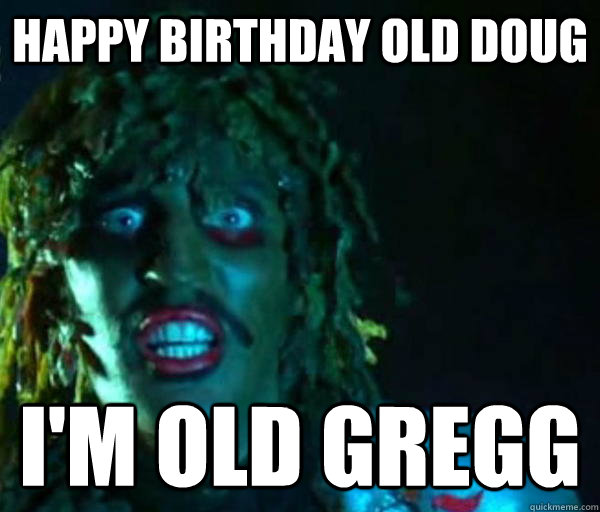 Happy Birthday old doug I'm Old GREGG  Old gregg