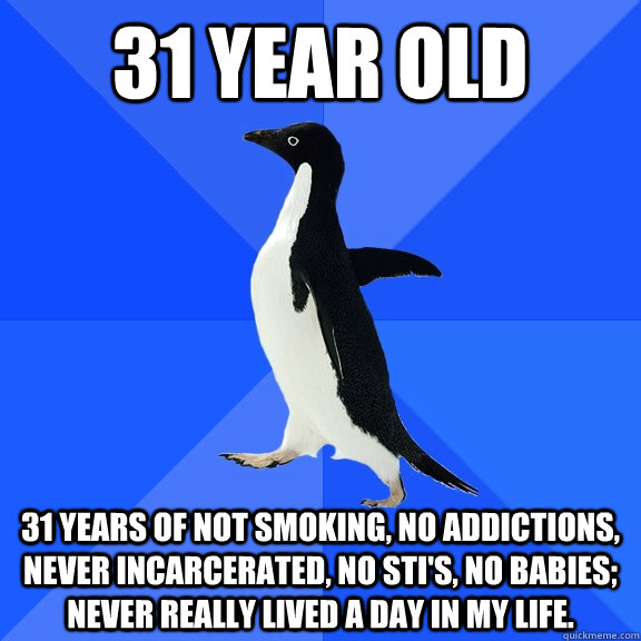31 year old 31 years of not smoking, no addictions, never incarcerated, no sti's, no babies; never really lived a day in my life.  Socially Awkward Penguin