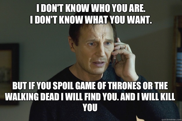 I don't know who you are.
I don't know what you want. But if you spoil Game of Thrones or The Walking Dead I will find you. And I will kill you  - I don't know who you are.
I don't know what you want. But if you spoil Game of Thrones or The Walking Dead I will find you. And I will kill you   Taken
