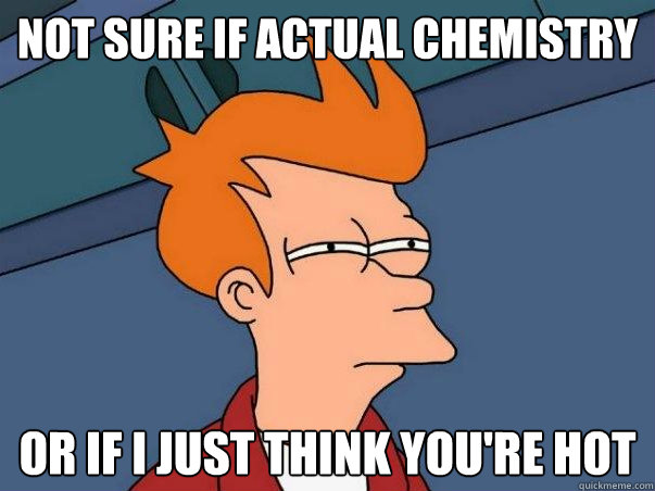 Not sure if actual chemistry or if I just think you're hot  Not sure Fry