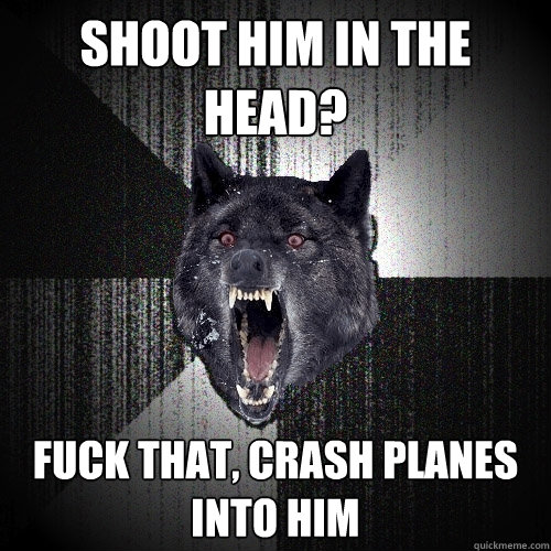 Shoot him in the head? fuck that, crash planes into him  Insanity Wolf