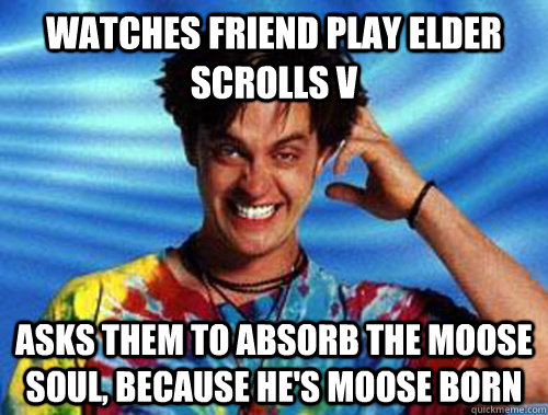 Watches friend play elder scrolls V Asks them to absorb the moose soul, because he's moose born  Introducing Stoner Ent